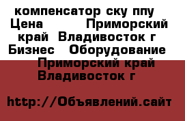 компенсатор ску ппу › Цена ­ 100 - Приморский край, Владивосток г. Бизнес » Оборудование   . Приморский край,Владивосток г.